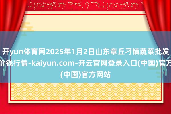 开yun体育网2025年1月2日山东章丘刁镇蔬菜批发市集价钱行情-kaiyun.com-开云官网登录入口(中国)官方网站