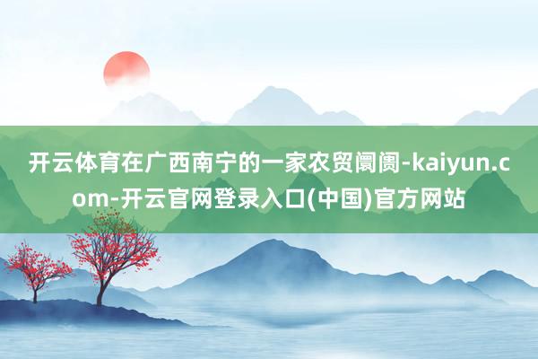 开云体育在广西南宁的一家农贸阛阓-kaiyun.com-开云官网登录入口(中国)官方网站