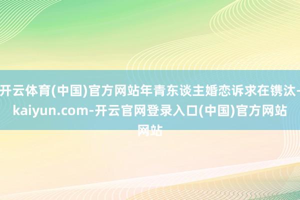 开云体育(中国)官方网站年青东谈主婚恋诉求在镌汰-kaiyun.com-开云官网登录入口(中国)官方网站
