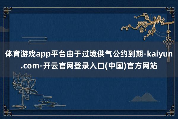 体育游戏app平台由于过境供气公约到期-kaiyun.com-开云官网登录入口(中国)官方网站