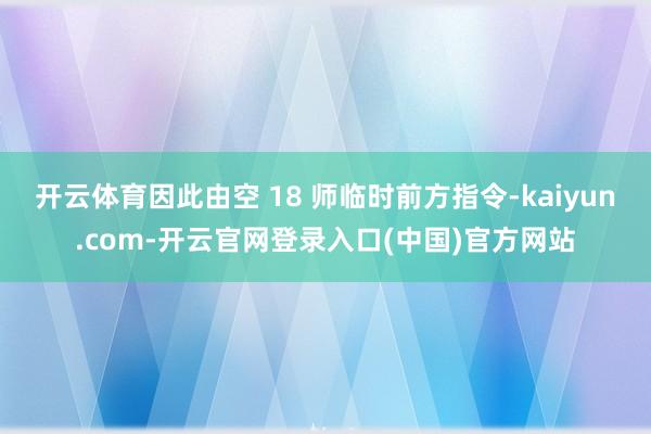 开云体育因此由空 18 师临时前方指令-kaiyun.com-开云官网登录入口(中国)官方网站