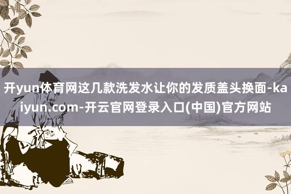 开yun体育网这几款洗发水让你的发质盖头换面-kaiyun.com-开云官网登录入口(中国)官方网站