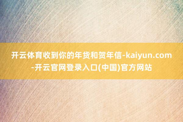 开云体育收到你的年货和贺年信-kaiyun.com-开云官网登录入口(中国)官方网站