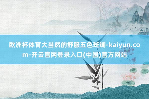 欧洲杯体育大当然的舒服五色斑斓-kaiyun.com-开云官网登录入口(中国)官方网站