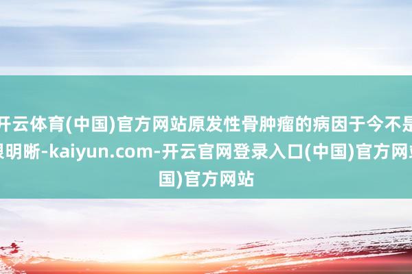 开云体育(中国)官方网站原发性骨肿瘤的病因于今不是很明晰-kaiyun.com-开云官网登录入口(中国)官方网站