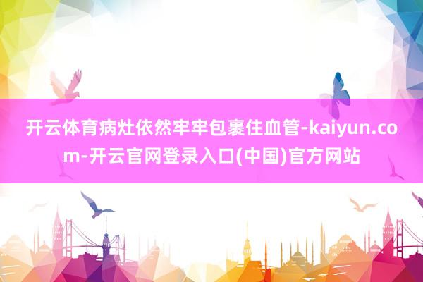 开云体育病灶依然牢牢包裹住血管-kaiyun.com-开云官网登录入口(中国)官方网站