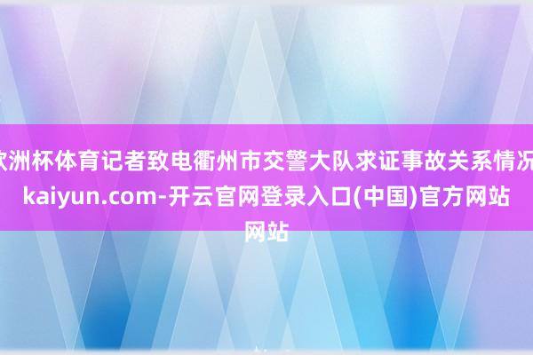 欧洲杯体育记者致电衢州市交警大队求证事故关系情况-kaiyun.com-开云官网登录入口(中国)官方网站
