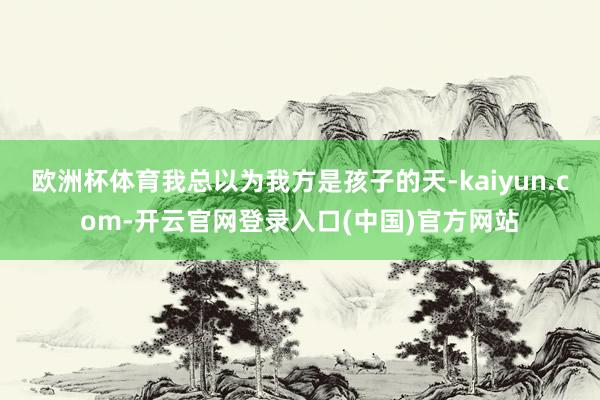 欧洲杯体育我总以为我方是孩子的天-kaiyun.com-开云官网登录入口(中国)官方网站