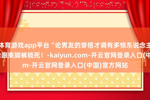 体育游戏app平台“论男友的穿搭才调有多惊东说念主...?”哈哈哈跟束脚裤锁死!-kaiyun.com-开云官网登录入口(中国)官方网站