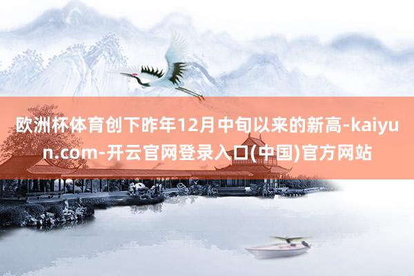 欧洲杯体育创下昨年12月中旬以来的新高-kaiyun.com-开云官网登录入口(中国)官方网站
