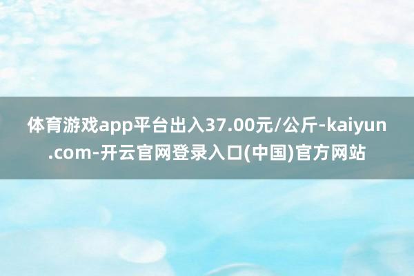 体育游戏app平台出入37.00元/公斤-kaiyun.com-开云官网登录入口(中国)官方网站