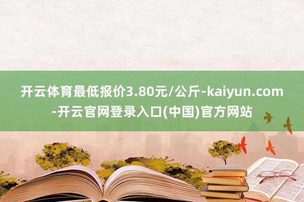 开云体育最低报价3.80元/公斤-kaiyun.com-开云官网登录入口(中国)官方网站