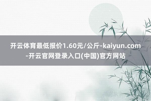 开云体育最低报价1.60元/公斤-kaiyun.com-开云官网登录入口(中国)官方网站