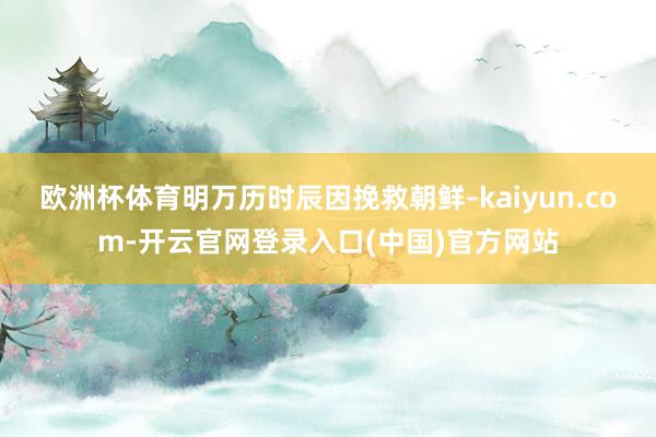 欧洲杯体育明万历时辰因挽救朝鲜-kaiyun.com-开云官网登录入口(中国)官方网站