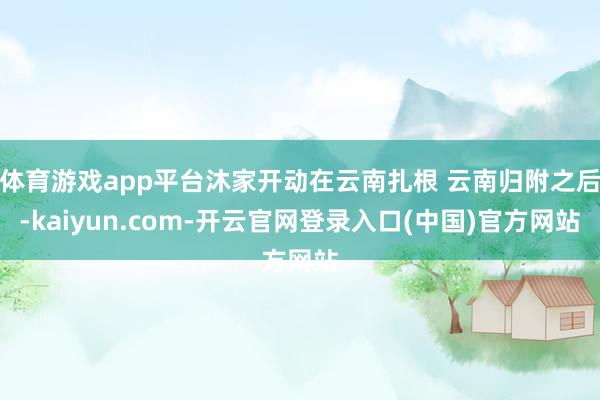 体育游戏app平台沐家开动在云南扎根 云南归附之后-kaiyun.com-开云官网登录入口(中国)官方网站