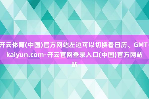 开云体育(中国)官方网站左边可以切换看日历、GMT-kaiyun.com-开云官网登录入口(中国)官方网站