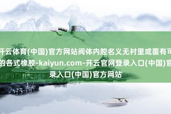 开云体育(中国)官方网站阀体内腔名义无衬里或覆有可供接管的各式橡胶-kaiyun.com-开云官网登录入口(中国)官方网站