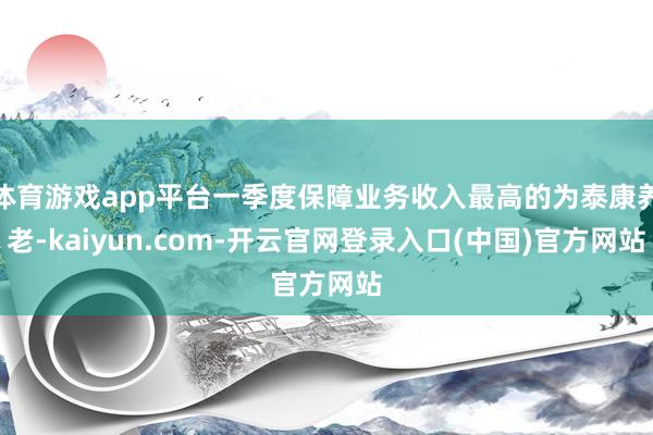 体育游戏app平台一季度保障业务收入最高的为泰康养老-kaiyun.com-开云官网登录入口(中国)官方网站