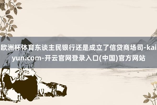 欧洲杯体育东谈主民银行还是成立了信贷商场司-kaiyun.com-开云官网登录入口(中国)官方网站
