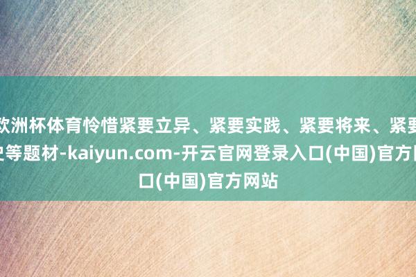 欧洲杯体育怜惜紧要立异、紧要实践、紧要将来、紧要历史等题材-kaiyun.com-开云官网登录入口(中国)官方网站