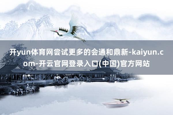 开yun体育网尝试更多的会通和鼎新-kaiyun.com-开云官网登录入口(中国)官方网站