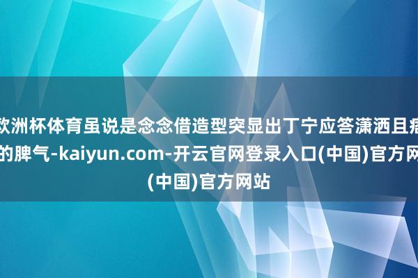 欧洲杯体育虽说是念念借造型突显出丁宁应答潇洒且痞气的脾气-kaiyun.com-开云官网登录入口(中国)官方网站