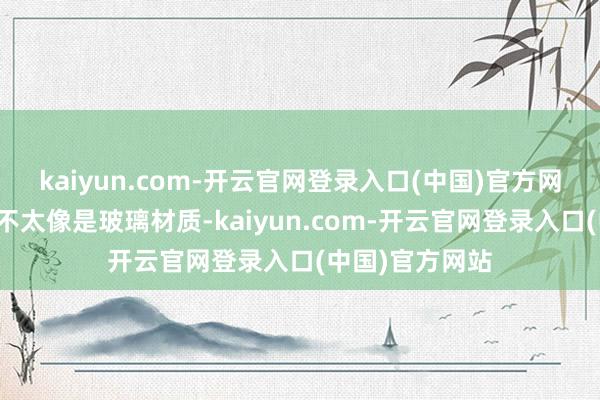 kaiyun.com-开云官网登录入口(中国)官方网站但看起来并不太像是玻璃材质-kaiyun.com-开云官网登录入口(中国)官方网站