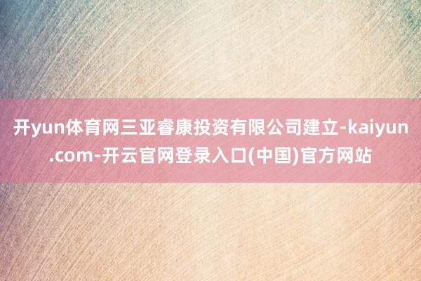 开yun体育网三亚睿康投资有限公司建立-kaiyun.com-开云官网登录入口(中国)官方网站