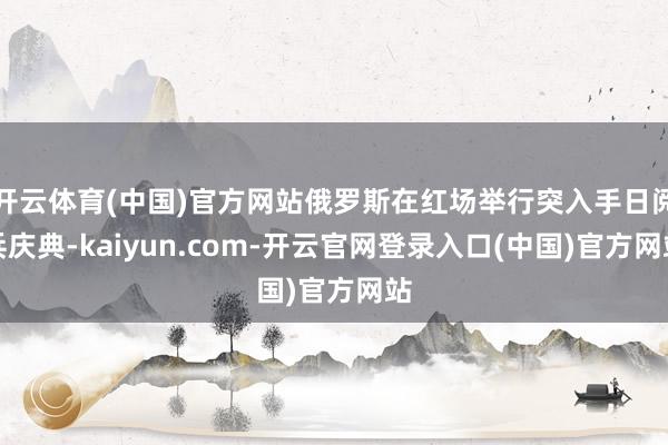 开云体育(中国)官方网站俄罗斯在红场举行突入手日阅兵庆典-kaiyun.com-开云官网登录入口(中国)官方网站