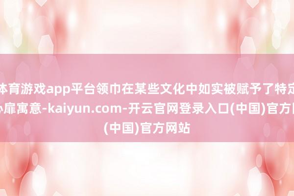 体育游戏app平台领巾在某些文化中如实被赋予了特定的心扉寓意-kaiyun.com-开云官网登录入口(中国)官方网站