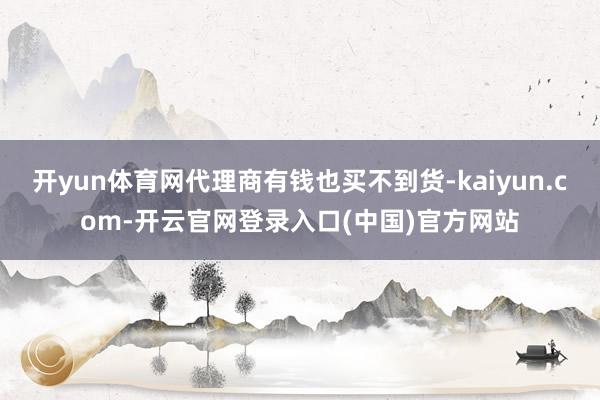 开yun体育网代理商有钱也买不到货-kaiyun.com-开云官网登录入口(中国)官方网站