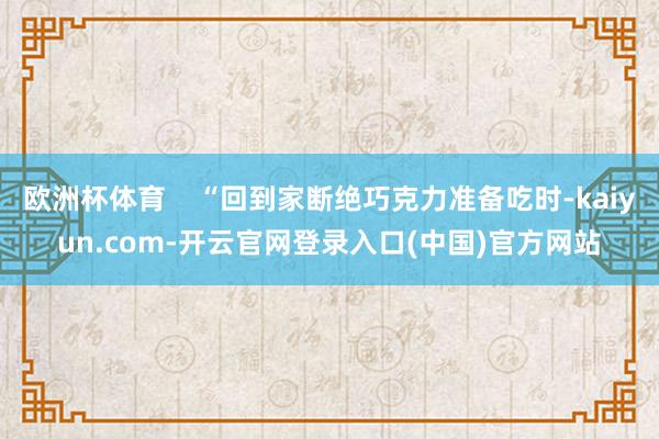 欧洲杯体育    “回到家断绝巧克力准备吃时-kaiyun.com-开云官网登录入口(中国)官方网站