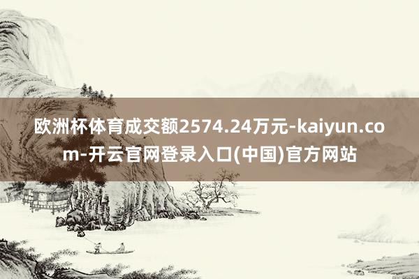 欧洲杯体育成交额2574.24万元-kaiyun.com-开云官网登录入口(中国)官方网站