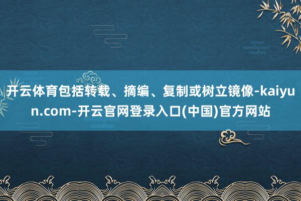 开云体育包括转载、摘编、复制或树立镜像-kaiyun.com-开云官网登录入口(中国)官方网站