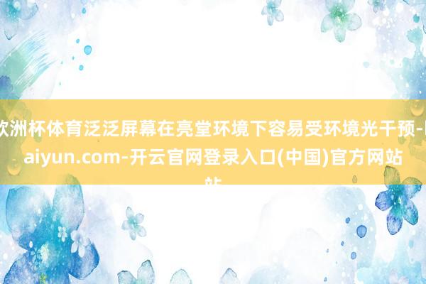 欧洲杯体育泛泛屏幕在亮堂环境下容易受环境光干预-kaiyun.com-开云官网登录入口(中国)官方网站