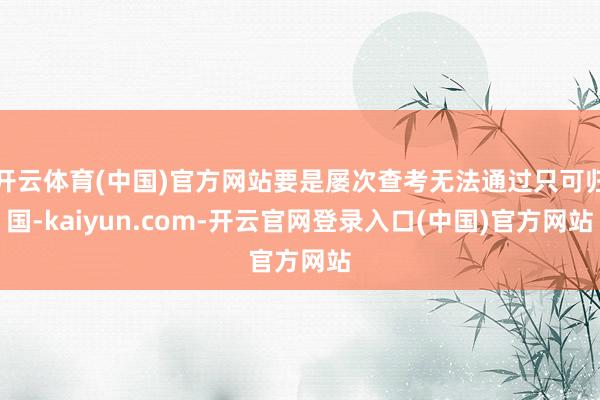 开云体育(中国)官方网站要是屡次查考无法通过只可归国-kaiyun.com-开云官网登录入口(中国)官方网站
