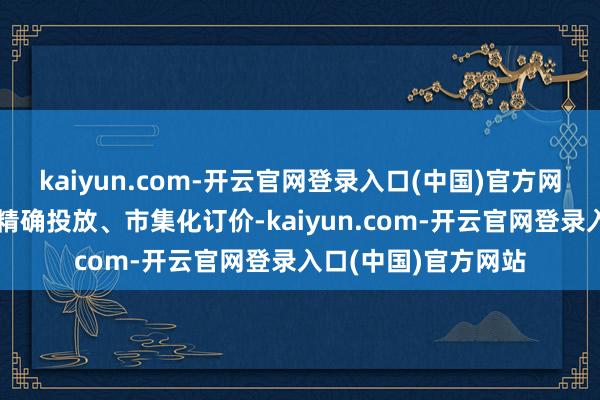kaiyun.com-开云官网登录入口(中国)官方网站通过提前刊行、精确投放、市集化订价-kaiyun.com-开云官网登录入口(中国)官方网站
