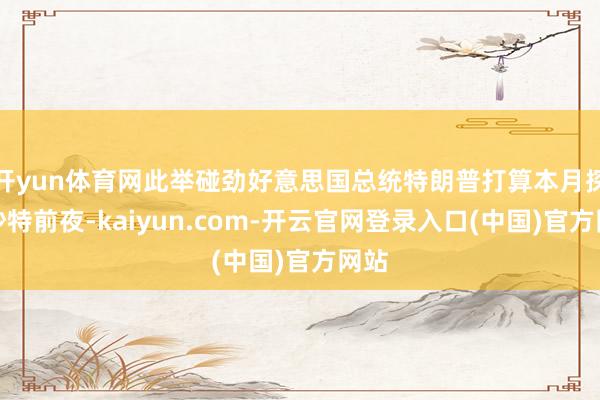 开yun体育网此举碰劲好意思国总统特朗普打算本月探访沙特前夜-kaiyun.com-开云官网登录入口(中国)官方网站