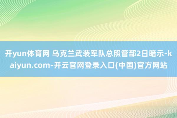 开yun体育网 　　乌克兰武装军队总照管部2日暗示-kaiyun.com-开云官网登录入口(中国)官方网站