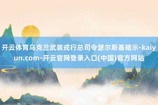 开云体育乌克兰武装戎行总司令瑟尔斯基暗示-kaiyun.com-开云官网登录入口(中国)官方网站
