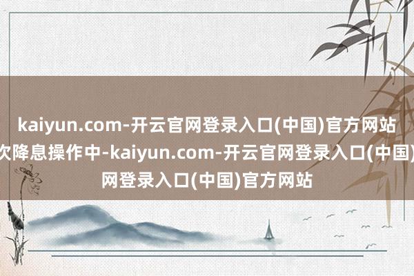 kaiyun.com-开云官网登录入口(中国)官方网站而在 12 次降息操作中-kaiyun.com-开云官网登录入口(中国)官方网站