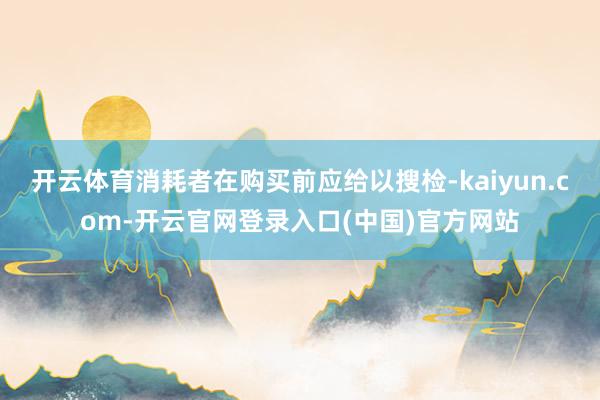 开云体育消耗者在购买前应给以搜检-kaiyun.com-开云官网登录入口(中国)官方网站