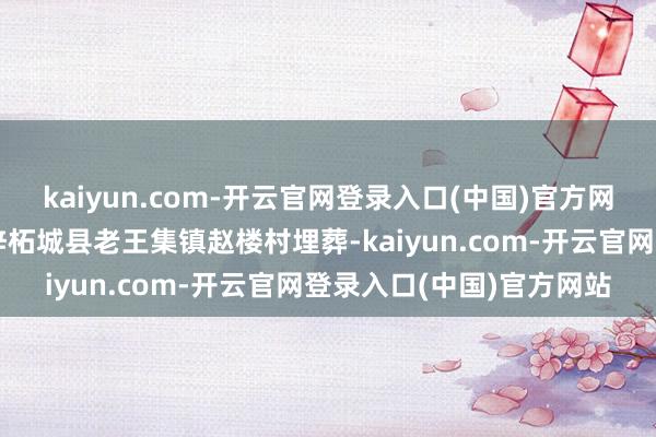 kaiyun.com-开云官网登录入口(中国)官方网站归天后由叔叔接回桑梓柘城县老王集镇赵楼村埋葬-kaiyun.com-开云官网登录入口(中国)官方网站