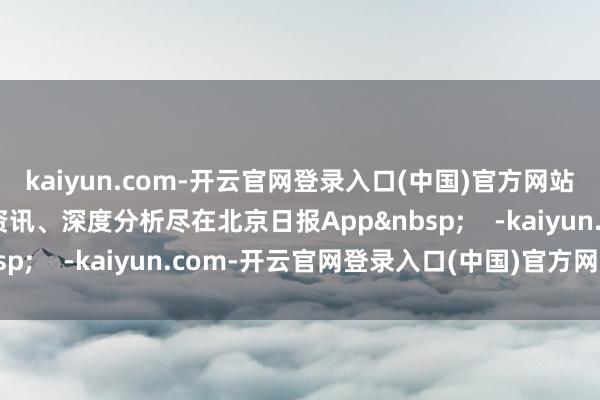 kaiyun.com-开云官网登录入口(中国)官方网站更多热门速报、泰斗资讯、深度分析尽在北京日报App&nbsp;    -kaiyun.com-开云官网登录入口(中国)官方网站