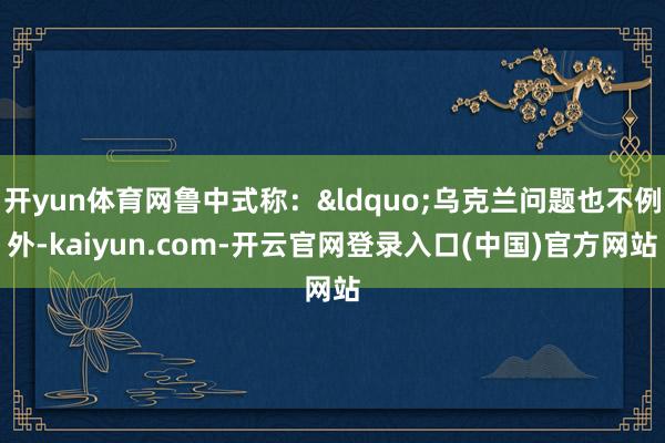 开yun体育网鲁中式称：&ldquo;乌克兰问题也不例外-kaiyun.com-开云官网登录入口(中国)官方网站