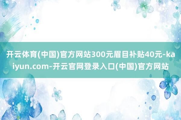 开云体育(中国)官方网站300元眉目补贴40元-kaiyun.com-开云官网登录入口(中国)官方网站