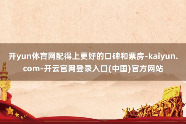 开yun体育网配得上更好的口碑和票房-kaiyun.com-开云官网登录入口(中国)官方网站
