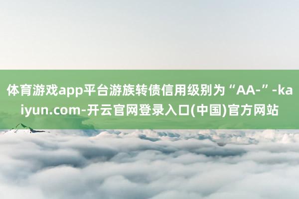 体育游戏app平台游族转债信用级别为“AA-”-kaiyun.com-开云官网登录入口(中国)官方网站