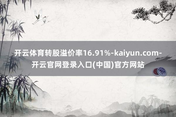 开云体育转股溢价率16.91%-kaiyun.com-开云官网登录入口(中国)官方网站