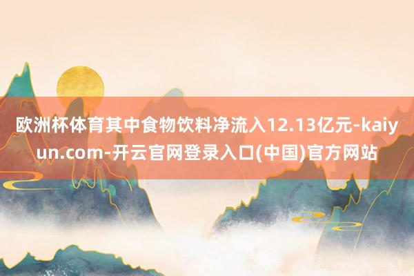 欧洲杯体育其中食物饮料净流入12.13亿元-kaiyun.com-开云官网登录入口(中国)官方网站